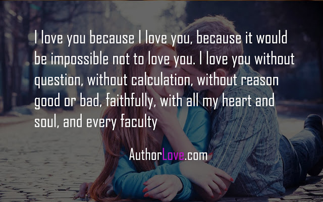I love you because I love you, because it would be impossible not to love you. I love you without question, without calculation, without reason good or bad, faithfully, with all my heart and soul, and every faculty